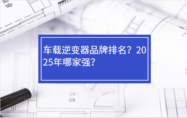 车载逆变器品牌排名？2025年哪家强？